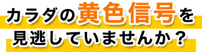 カラダの黄色信号を見逃していませんか？