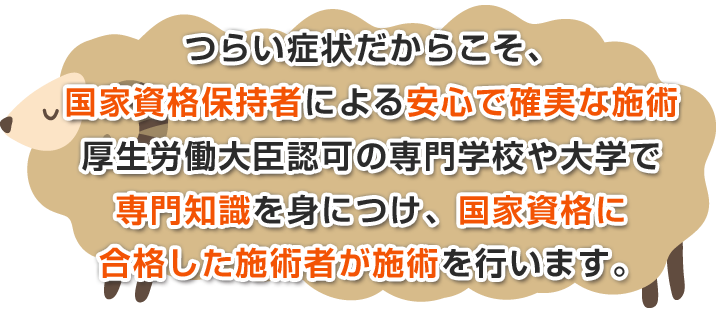 辛い症状だからこそ、国家資格保持者による安心で確実な施術厚生労働大臣認可の専門学校や大学で専門知識を身につけ、国家資格に合格した施術者が施術を行います